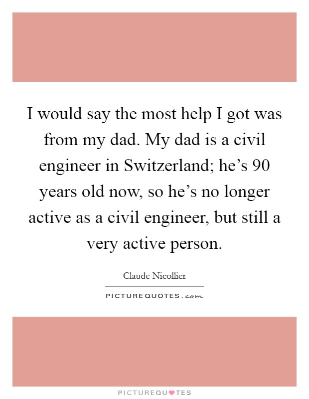 I would say the most help I got was from my dad. My dad is a civil engineer in Switzerland; he's 90 years old now, so he's no longer active as a civil engineer, but still a very active person. Picture Quote #1