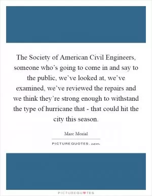 The Society of American Civil Engineers, someone who’s going to come in and say to the public, we’ve looked at, we’ve examined, we’ve reviewed the repairs and we think they’re strong enough to withstand the type of hurricane that - that could hit the city this season Picture Quote #1