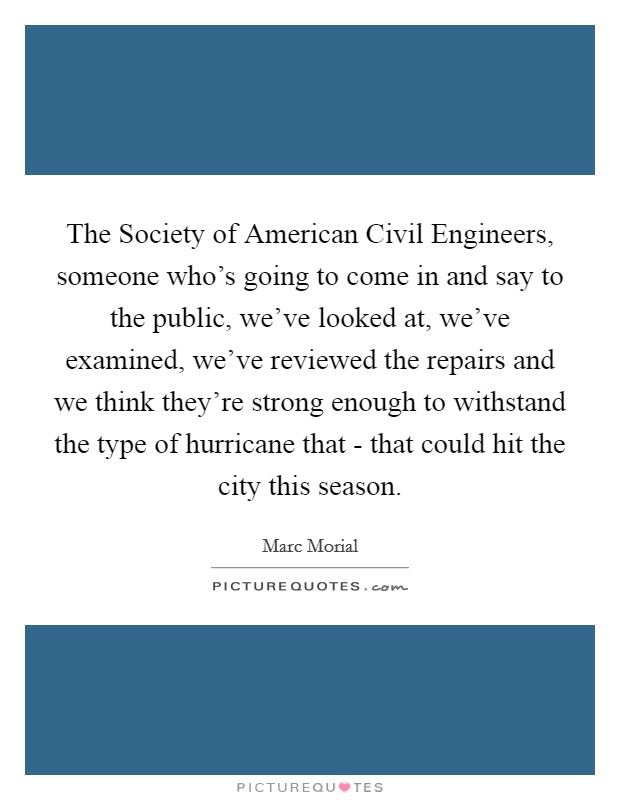 The Society of American Civil Engineers, someone who's going to come in and say to the public, we've looked at, we've examined, we've reviewed the repairs and we think they're strong enough to withstand the type of hurricane that - that could hit the city this season. Picture Quote #1