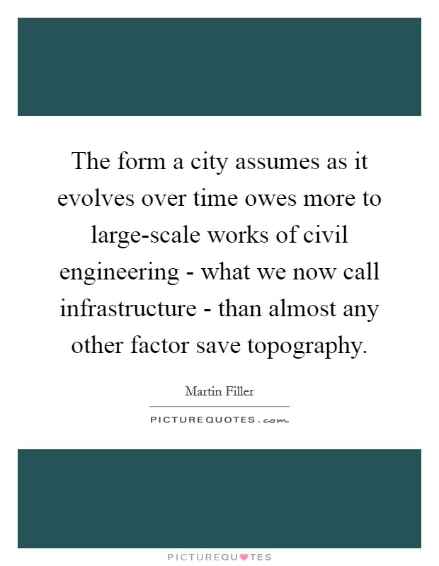 The form a city assumes as it evolves over time owes more to large-scale works of civil engineering - what we now call infrastructure - than almost any other factor save topography. Picture Quote #1