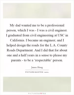 My dad wanted me to be a professional person, which I was - I was a civil engineer. I graduated from civil engineering at USC in California. I became an engineer, and I helped design the roads for the L.A. County Roads Department. And I did that for about one and a half years in a sense to please my parents - to be a ‘respectable’ person Picture Quote #1