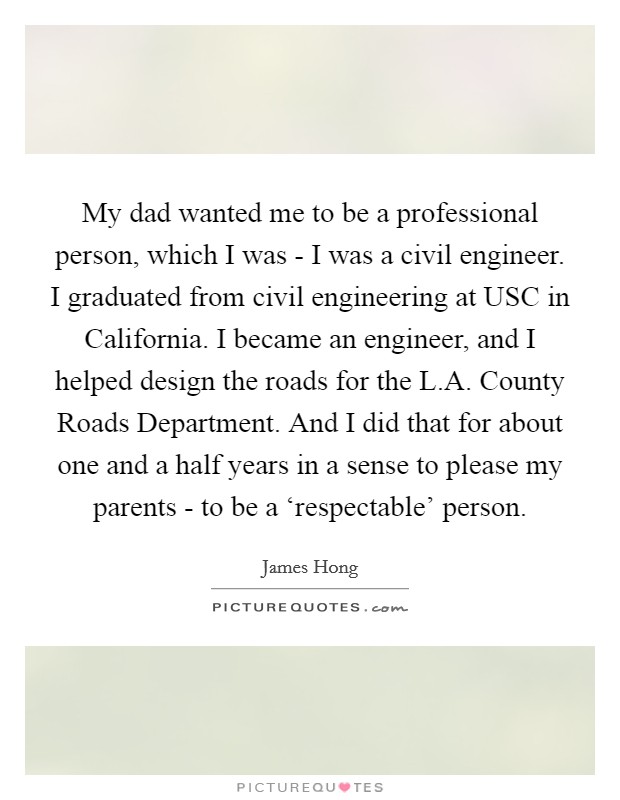 My dad wanted me to be a professional person, which I was - I was a civil engineer. I graduated from civil engineering at USC in California. I became an engineer, and I helped design the roads for the L.A. County Roads Department. And I did that for about one and a half years in a sense to please my parents - to be a ‘respectable' person. Picture Quote #1