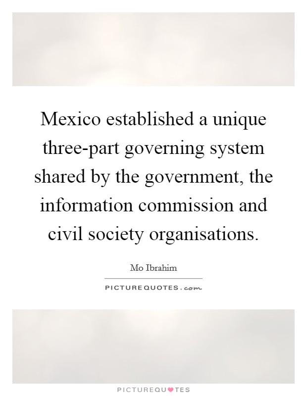 Mexico established a unique three-part governing system shared by the government, the information commission and civil society organisations. Picture Quote #1