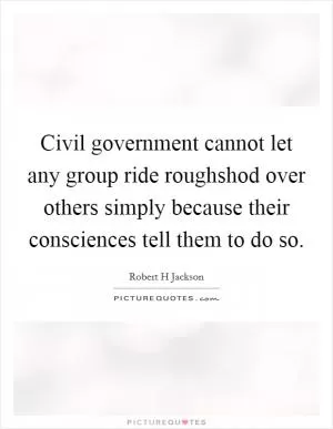 Civil government cannot let any group ride roughshod over others simply because their consciences tell them to do so Picture Quote #1