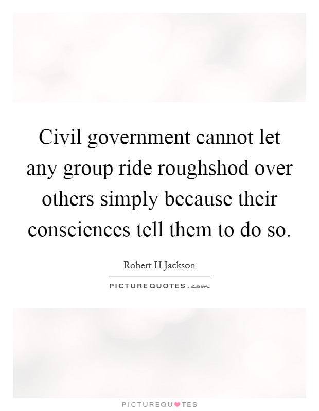 Civil government cannot let any group ride roughshod over others simply because their consciences tell them to do so. Picture Quote #1