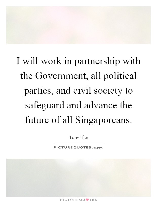 I will work in partnership with the Government, all political parties, and civil society to safeguard and advance the future of all Singaporeans. Picture Quote #1