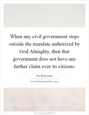 When any civil government steps outside the mandate authorized by God Almighty, then that government does not have any further claim over its citizens Picture Quote #1