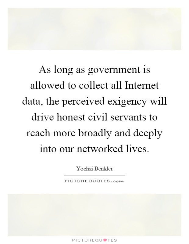 As long as government is allowed to collect all Internet data, the perceived exigency will drive honest civil servants to reach more broadly and deeply into our networked lives. Picture Quote #1