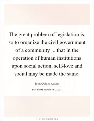 The great problem of legislation is, so to organize the civil government of a community ... that in the operation of human institutions upon social action, self-love and social may be made the same Picture Quote #1