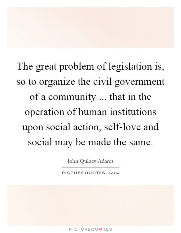 The great problem of legislation is, so to organize the civil government of a community ... that in the operation of human institutions upon social action, self-love and social may be made the same. Picture Quote #1