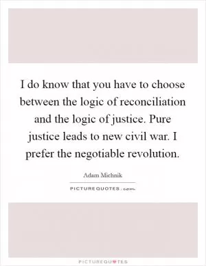 I do know that you have to choose between the logic of reconciliation and the logic of justice. Pure justice leads to new civil war. I prefer the negotiable revolution Picture Quote #1