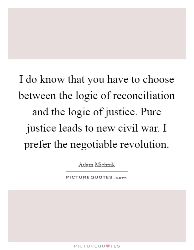 I do know that you have to choose between the logic of reconciliation and the logic of justice. Pure justice leads to new civil war. I prefer the negotiable revolution. Picture Quote #1