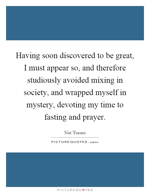 Having soon discovered to be great, I must appear so, and therefore studiously avoided mixing in society, and wrapped myself in mystery, devoting my time to fasting and prayer Picture Quote #1
