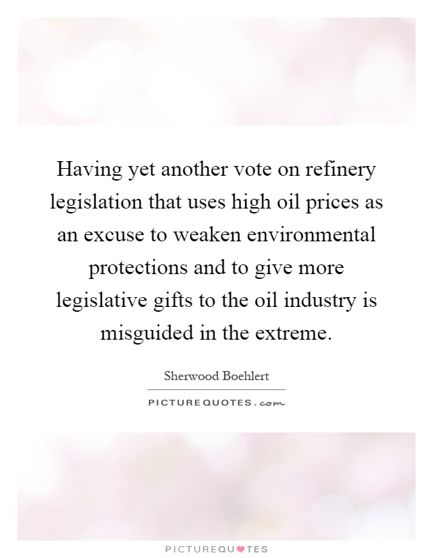 Having yet another vote on refinery legislation that uses high oil prices as an excuse to weaken environmental protections and to give more legislative gifts to the oil industry is misguided in the extreme Picture Quote #1