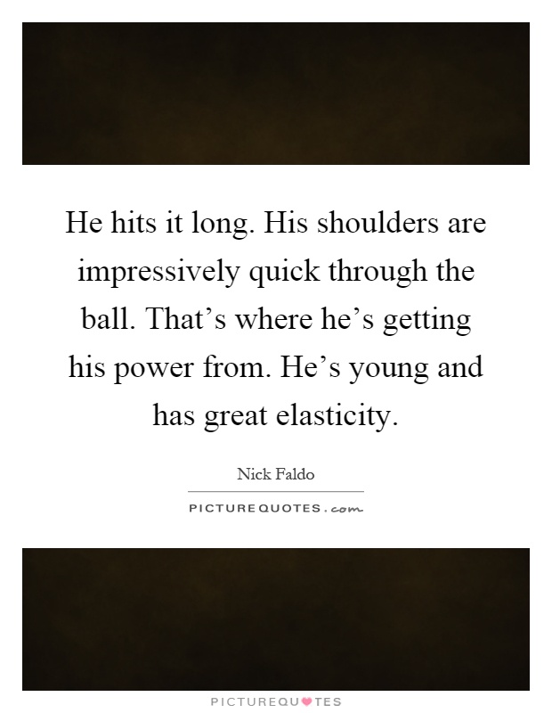He hits it long. His shoulders are impressively quick through the ball. That's where he's getting his power from. He's young and has great elasticity Picture Quote #1