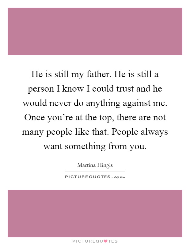 He is still my father. He is still a person I know I could trust and he would never do anything against me. Once you're at the top, there are not many people like that. People always want something from you Picture Quote #1