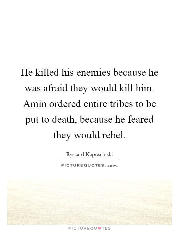 He killed his enemies because he was afraid they would kill him. Amin ordered entire tribes to be put to death, because he feared they would rebel Picture Quote #1