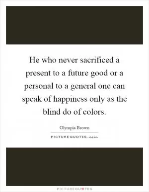 He who never sacrificed a present to a future good or a personal to a general one can speak of happiness only as the blind do of colors Picture Quote #1