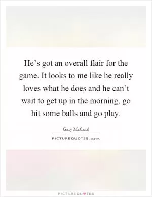He’s got an overall flair for the game. It looks to me like he really loves what he does and he can’t wait to get up in the morning, go hit some balls and go play Picture Quote #1