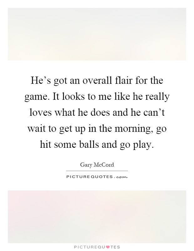 He's got an overall flair for the game. It looks to me like he really loves what he does and he can't wait to get up in the morning, go hit some balls and go play Picture Quote #1