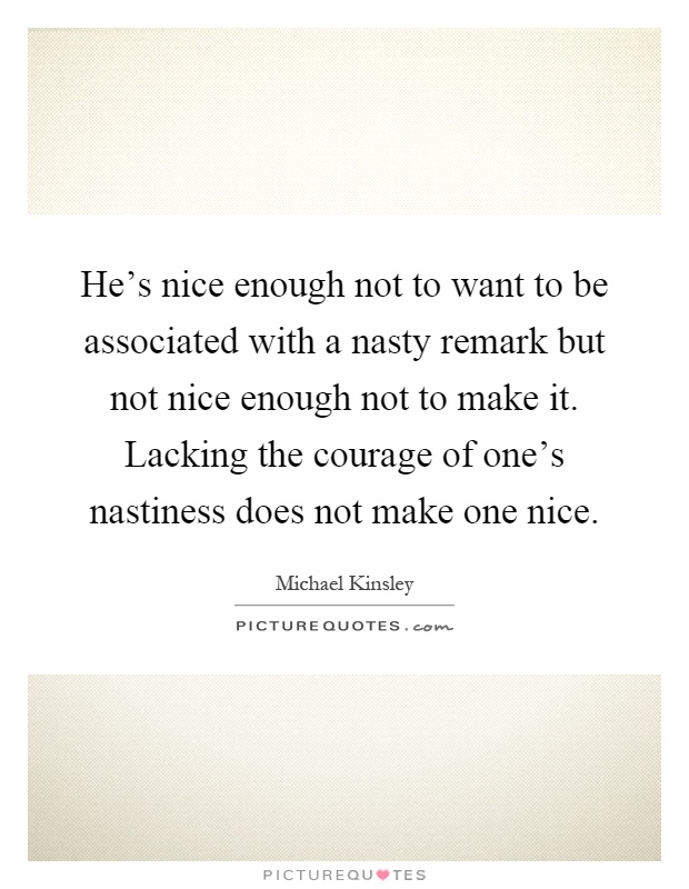 He's nice enough not to want to be associated with a nasty remark but not nice enough not to make it. Lacking the courage of one's nastiness does not make one nice Picture Quote #1
