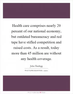 Health care comprises nearly 20 percent of our national economy, but outdated bureaucracy and red tape have stifled competition and raised costs. As a result, today more than 45 million are without any health coverage Picture Quote #1