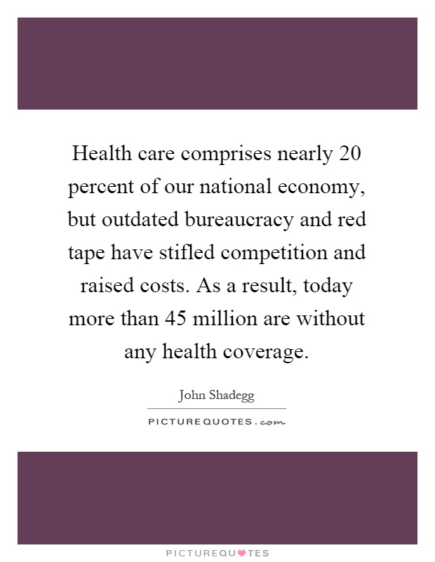 Health care comprises nearly 20 percent of our national economy, but outdated bureaucracy and red tape have stifled competition and raised costs. As a result, today more than 45 million are without any health coverage Picture Quote #1