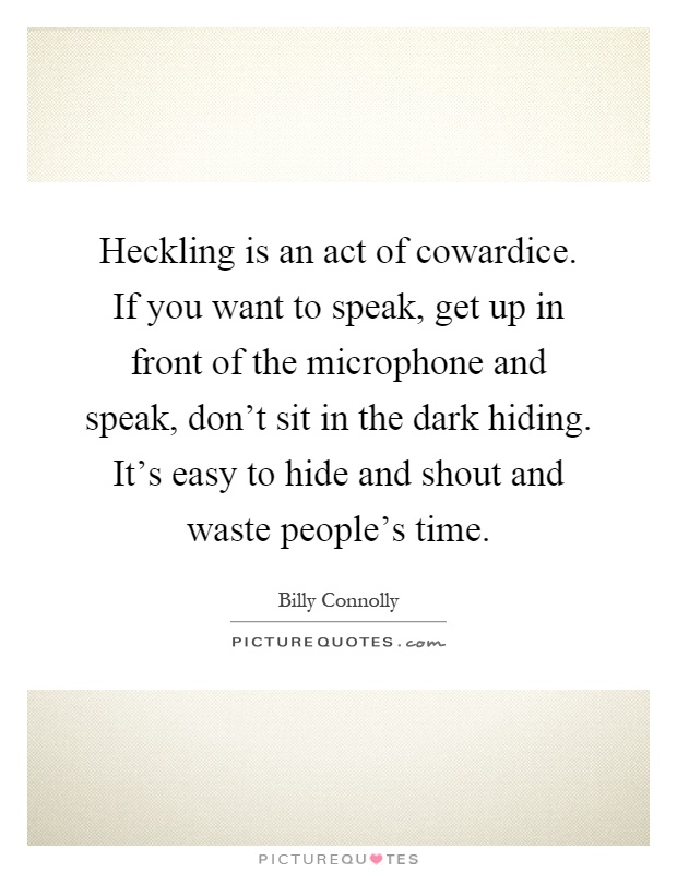 Heckling is an act of cowardice. If you want to speak, get up in front of the microphone and speak, don't sit in the dark hiding. It's easy to hide and shout and waste people's time Picture Quote #1