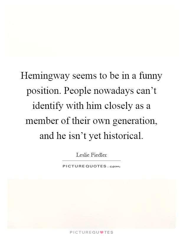 Hemingway seems to be in a funny position. People nowadays can't identify with him closely as a member of their own generation, and he isn't yet historical Picture Quote #1