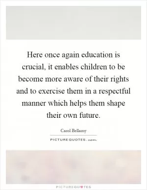 Here once again education is crucial, it enables children to be become more aware of their rights and to exercise them in a respectful manner which helps them shape their own future Picture Quote #1