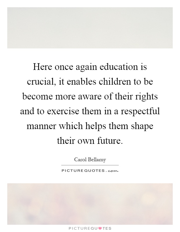 Here once again education is crucial, it enables children to be become more aware of their rights and to exercise them in a respectful manner which helps them shape their own future Picture Quote #1