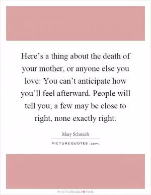 Here’s a thing about the death of your mother, or anyone else you love: You can’t anticipate how you’ll feel afterward. People will tell you; a few may be close to right, none exactly right Picture Quote #1