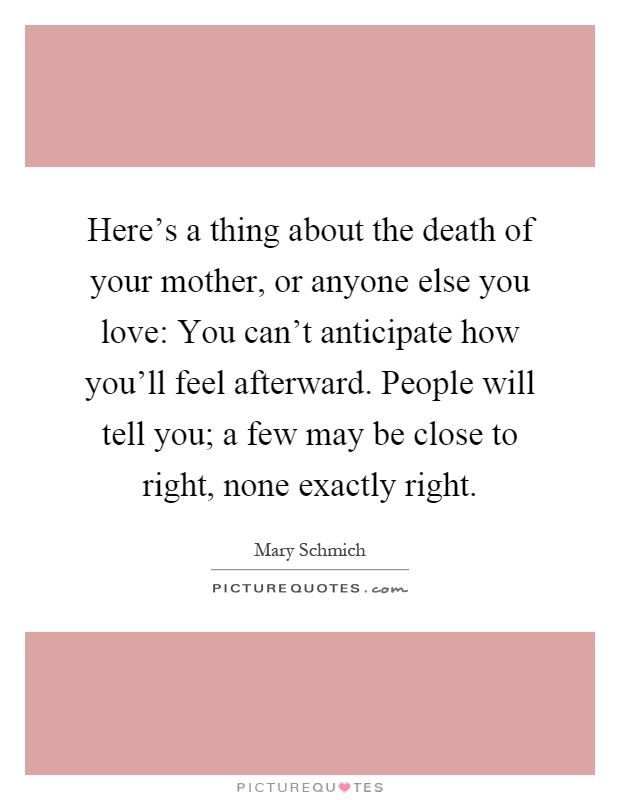 Here's a thing about the death of your mother, or anyone else you love: You can't anticipate how you'll feel afterward. People will tell you; a few may be close to right, none exactly right Picture Quote #1
