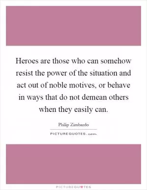 Heroes are those who can somehow resist the power of the situation and act out of noble motives, or behave in ways that do not demean others when they easily can Picture Quote #1