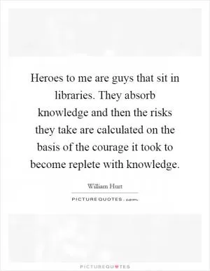 Heroes to me are guys that sit in libraries. They absorb knowledge and then the risks they take are calculated on the basis of the courage it took to become replete with knowledge Picture Quote #1