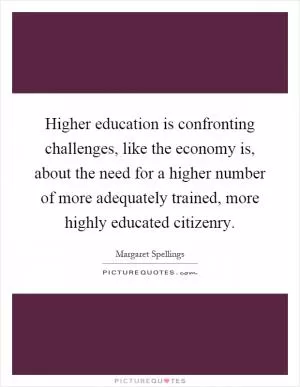 Higher education is confronting challenges, like the economy is, about the need for a higher number of more adequately trained, more highly educated citizenry Picture Quote #1
