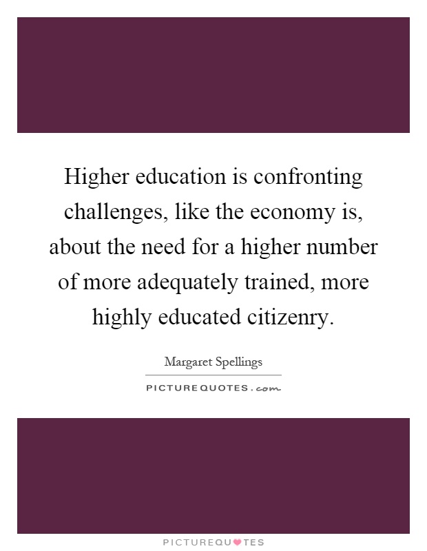 Higher education is confronting challenges, like the economy is, about the need for a higher number of more adequately trained, more highly educated citizenry Picture Quote #1