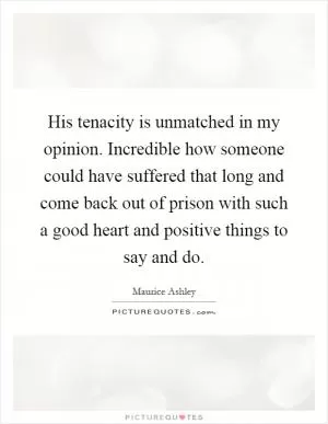 His tenacity is unmatched in my opinion. Incredible how someone could have suffered that long and come back out of prison with such a good heart and positive things to say and do Picture Quote #1
