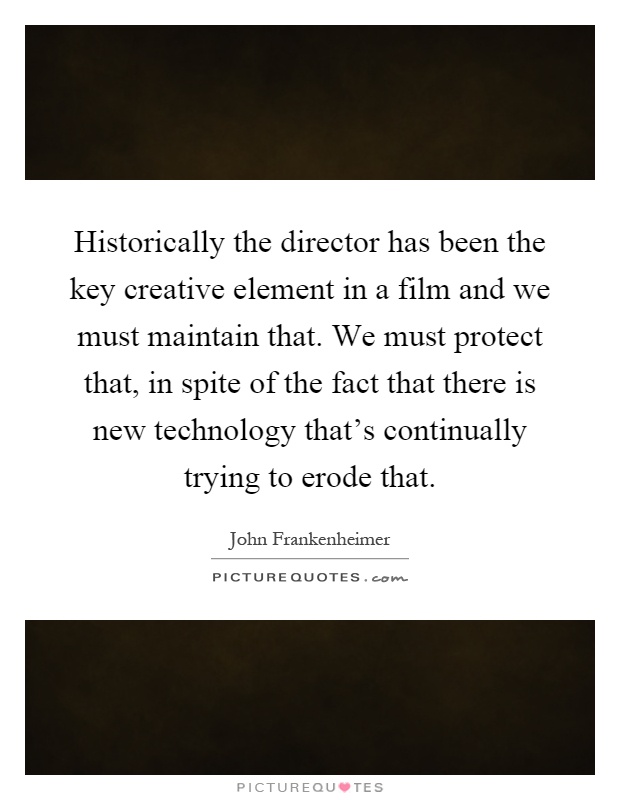 Historically the director has been the key creative element in a film and we must maintain that. We must protect that, in spite of the fact that there is new technology that's continually trying to erode that Picture Quote #1