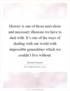 History is one of those marvelous and necessary illusions we have to deal with. It’s one of the ways of dealing with our world with impossible generalities which we couldn’t live without Picture Quote #1