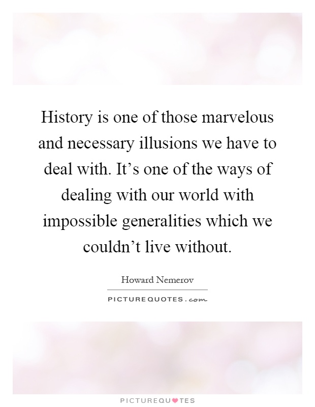 History is one of those marvelous and necessary illusions we have to deal with. It's one of the ways of dealing with our world with impossible generalities which we couldn't live without Picture Quote #1