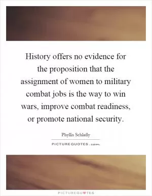 History offers no evidence for the proposition that the assignment of women to military combat jobs is the way to win wars, improve combat readiness, or promote national security Picture Quote #1