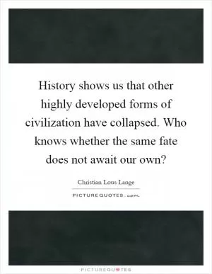 History shows us that other highly developed forms of civilization have collapsed. Who knows whether the same fate does not await our own? Picture Quote #1