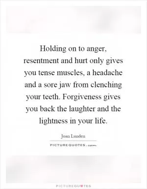 Holding on to anger, resentment and hurt only gives you tense muscles, a headache and a sore jaw from clenching your teeth. Forgiveness gives you back the laughter and the lightness in your life Picture Quote #1