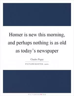 Homer is new this morning, and perhaps nothing is as old as today’s newspaper Picture Quote #1