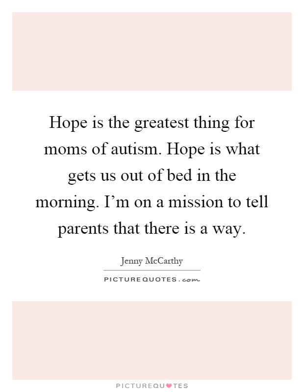Hope is the greatest thing for moms of autism. Hope is what gets us out of bed in the morning. I'm on a mission to tell parents that there is a way Picture Quote #1