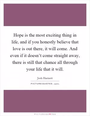 Hope is the most exciting thing in life, and if you honestly believe that love is out there, it will come. And even if it doesn’t come straight away, there is still that chance all through your life that it will Picture Quote #1