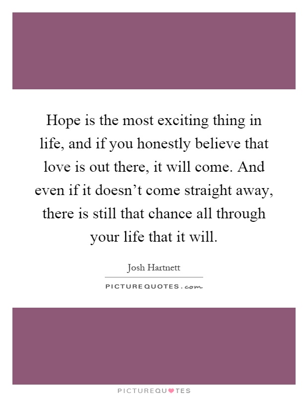 Hope is the most exciting thing in life, and if you honestly believe that love is out there, it will come. And even if it doesn't come straight away, there is still that chance all through your life that it will Picture Quote #1