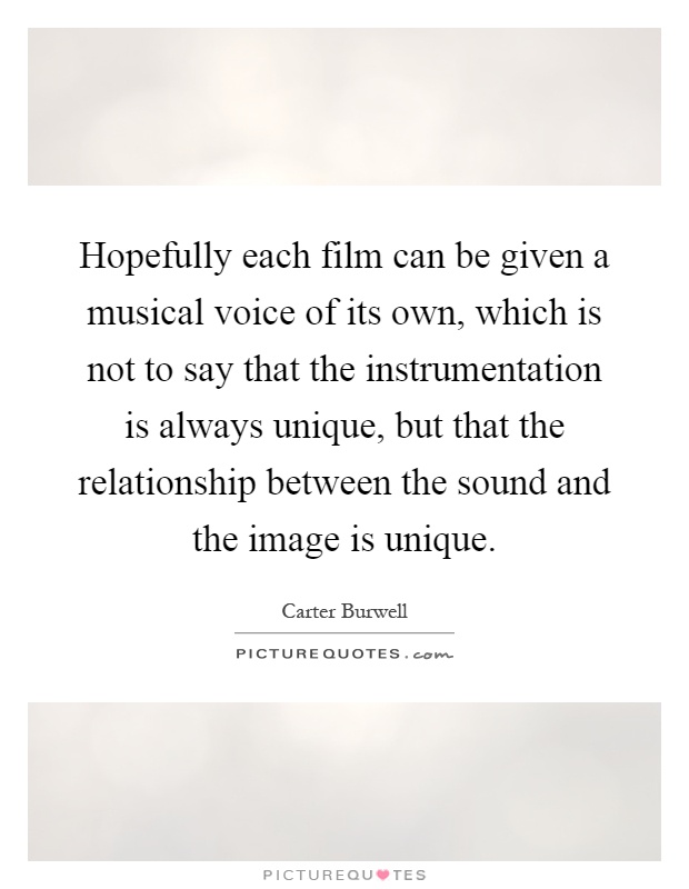 Hopefully each film can be given a musical voice of its own, which is not to say that the instrumentation is always unique, but that the relationship between the sound and the image is unique Picture Quote #1