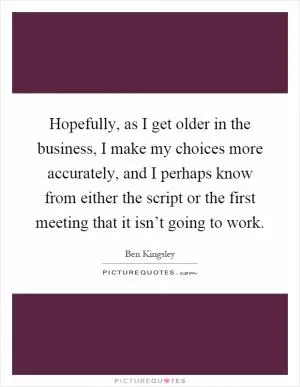 Hopefully, as I get older in the business, I make my choices more accurately, and I perhaps know from either the script or the first meeting that it isn’t going to work Picture Quote #1